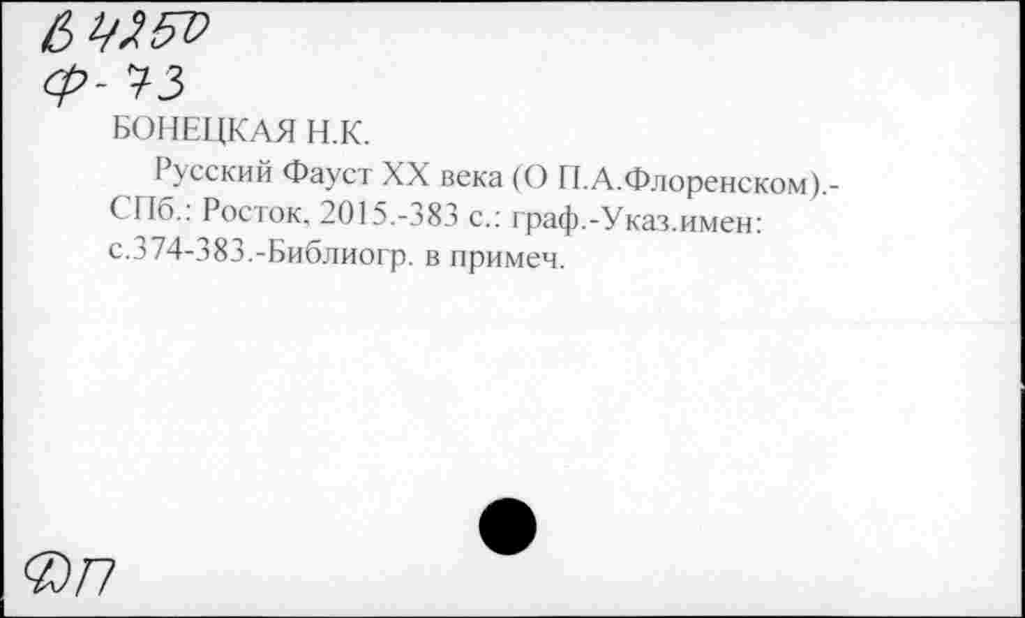﻿ср- 73
БОНЕЦКАЯ Н.К.
I усский Фауст XX века (О П.А.Флоренском).-СПб.: Росток, 2015.-383 с.: граф.-Указ.имен: с. 3 74-383.-Библиогр. в примеч.
@77